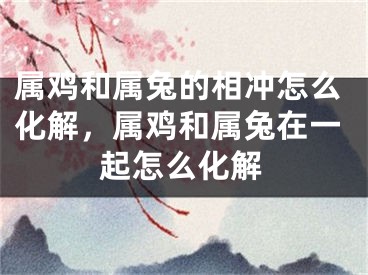 属鸡和属兔的相冲怎么化解,属鸡和属兔在一起怎么化解