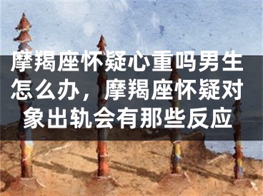 摩羯座怀疑心重吗男生怎么办,摩羯座怀疑对象出轨会有那些反应