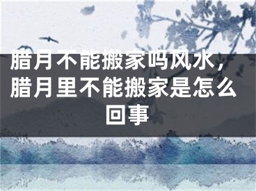 腊月不能搬家吗风水,腊月里不能搬家是怎么回事