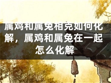 属鸡和属兔相克如何化解,属鸡和属兔在一起怎么化解