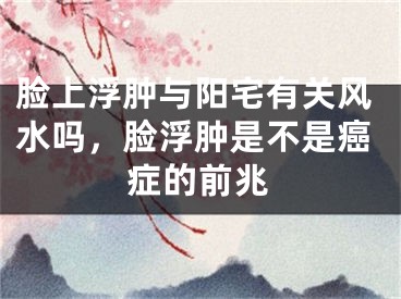 脸上浮肿与阳宅有关风水吗，脸浮肿是不是癌症的前兆