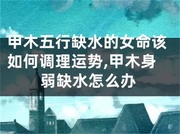 甲木五行缺水的女命该如何调理运势,甲木身弱缺水怎么办