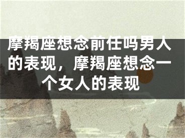 摩羯座想念前任吗男人的表现，摩羯座想念一个女人的表现