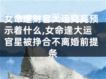 女命逢财官大运究竟预示着什么,女命逢大运官星被挣合不离婚前提条