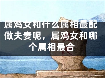 属鸡女和什么属相最配做夫妻呢，属鸡女和哪个属相最合