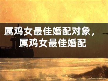 属鸡女最佳婚配对象，属鸡女最佳婚配