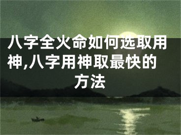 八字全火命如何选取用神,八字用神取最快的方法