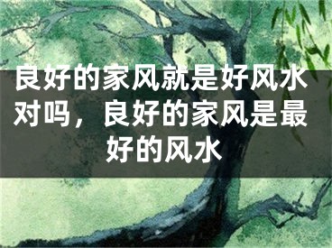 良好的家风就是好风水对吗,良好的家风是最好的风水