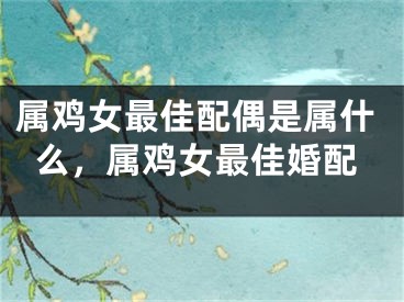 属鸡女最佳配偶是属什么,属鸡女最佳婚配