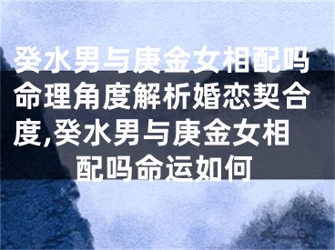 癸水男与庚金女相配吗命理角度解析婚恋契合度,癸水男与庚金女相配吗命运如何
