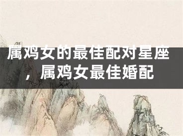 属鸡女的最佳配对星座,属鸡女最佳婚配