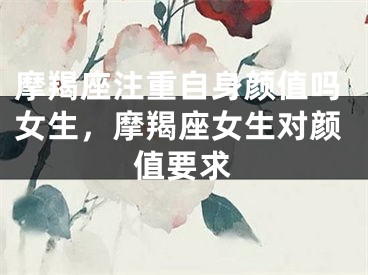 摩羯座注重自身颜值吗女生,摩羯座女生对颜值要求