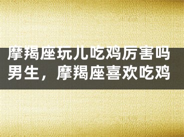 摩羯座玩儿吃鸡厉害吗男生,摩羯座喜欢吃鸡