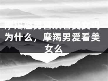 摩羯座男喜欢看美女吗为什么,摩羯男爱看美女么