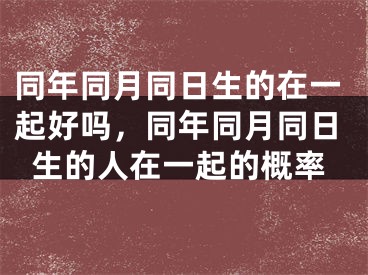 同年同月同日生的在一起好吗,同年同月同日生的人在一起的概率