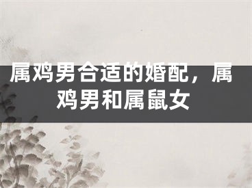 属鸡男合适的婚配，属鸡男和属鼠女