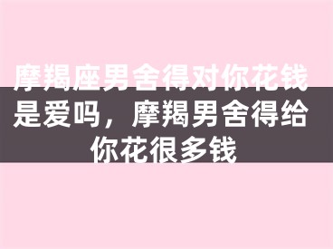 摩羯座男舍得对你花钱是爱吗，摩羯男舍得给你花很多钱