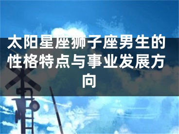 太阳星座狮子座男生的性格特点与事业发展方向