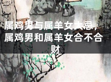 属鸡男与属羊女大忌，属鸡男和属羊女合不合财
