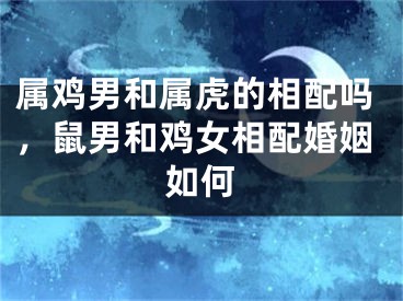 属鸡男和属虎的相配吗,鼠男和鸡女相配婚姻如何