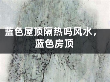 蓝色屋顶隔热吗风水，蓝色房顶