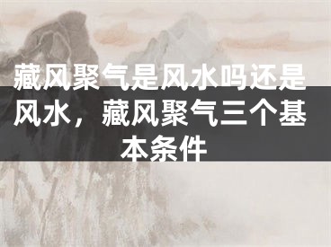藏风聚气是风水吗还是风水,藏风聚气三个基本条件