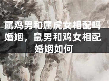 属鸡男和属虎女相配吗婚姻,鼠男和鸡女相配婚姻如何