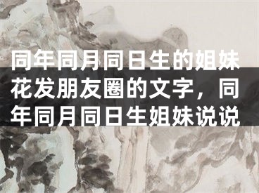 同年同月同日生的姐妹花发朋友圈的文字,同年同月同日生姐妹说说