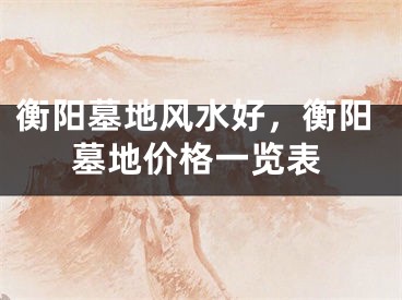 衡阳墓地风水好，衡阳墓地价格一览表