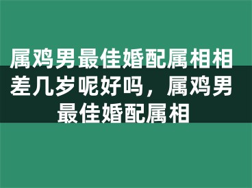 属鸡男最佳婚配属相相差几岁呢好吗，属鸡男最佳婚配属相