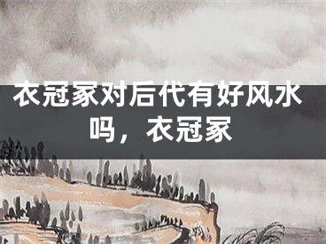 衣冠冢对后代有好风水吗，衣冠冢