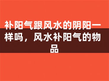 补阳气跟风水的阴阳一样吗,风水补阳气的物品