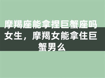 摩羯座能拿捏巨蟹座吗女生,摩羯女能拿住巨蟹男么