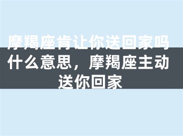 摩羯座肯让你送回家吗什么意思,摩羯座主动送你回家