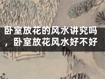 卧室放花的风水讲究吗，卧室放花风水好不好