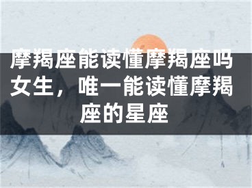 摩羯座能读懂摩羯座吗女生，唯一能读懂摩羯座的星座