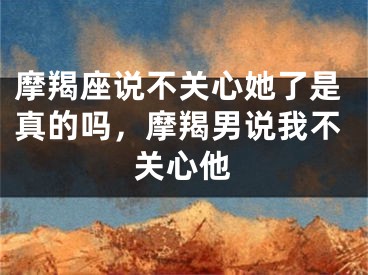 摩羯座说不关心她了是真的吗,摩羯男说我不关心他