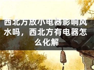 西北方放小电器影响风水吗,西北方有电器怎么化解