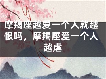 摩羯座越爱一个人就越恨吗，摩羯座爱一个人越虐