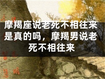 摩羯座说老死不相往来是真的吗,摩羯男说老死不相往来