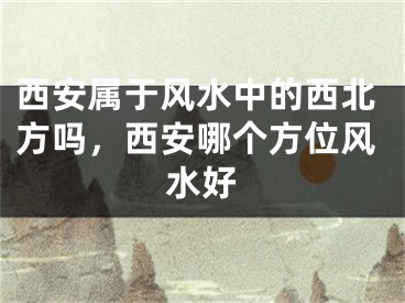 西安属于风水中的西北方吗,西安哪个方位风水好
