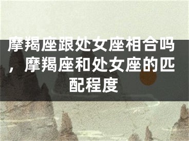 摩羯座跟处女座相合吗,摩羯座和处女座的匹配程度