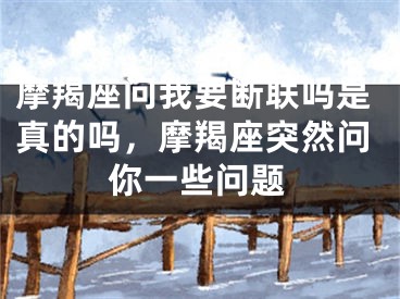 摩羯座问我要断联吗是真的吗,摩羯座突然问你一些问题