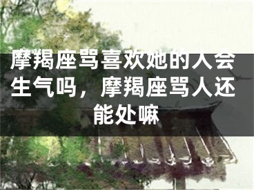 摩羯座骂喜欢她的人会生气吗,摩羯座骂人还能处嘛