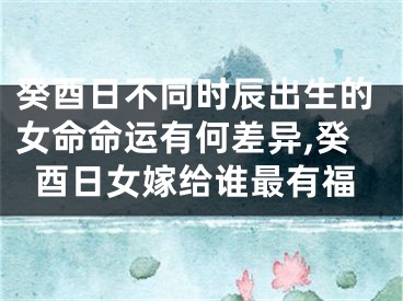 癸酉日不同时辰出生的女命命运有何差异,癸酉日女嫁给谁最有福