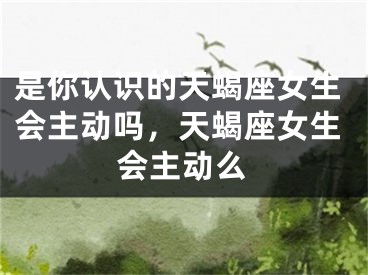 是你认识的天蝎座女生会主动吗,天蝎座女生会主动么