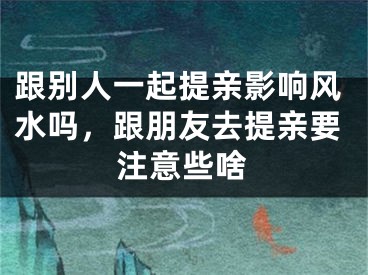 跟别人一起提亲影响风水吗,跟朋友去提亲要注意些啥