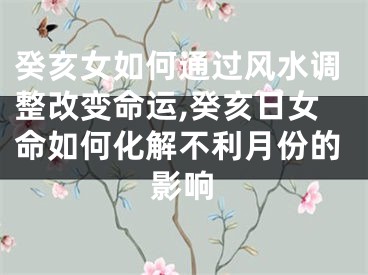 癸亥女如何通过风水调整改变命运,癸亥日女命如何化解不利月份的影响
