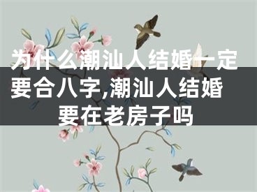 为什么潮汕人结婚一定要合八字,潮汕人结婚要在老房子吗