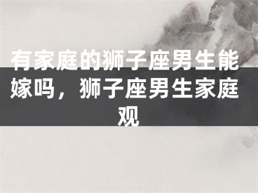 有家庭的狮子座男生能嫁吗，狮子座男生家庭观